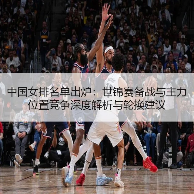 中国女排名单出炉：世锦赛备战与主力位置竞争深度解析与轮换建议